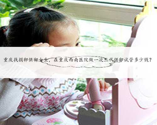 重庆找捐卵供卵女生，在重庆西南医院做一次三代供卵试管多少钱？
