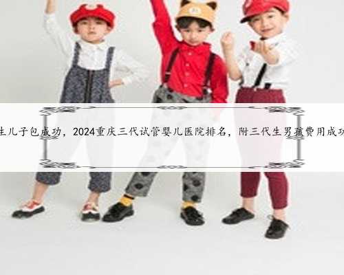 重庆代生儿子包成功，2024重庆三代试管婴儿医院排名，附三代生男孩费用成功