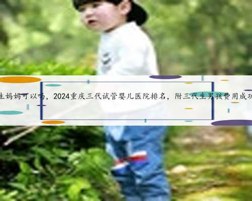 重庆代生妈妈可以吗，2024重庆三代试管婴儿医院排名，附三代生男孩费用成功