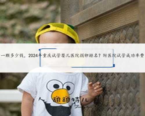 重庆捐卵一颗多少钱，2024年重庆试管婴儿医院捐卵排名？附医院试管成功率费