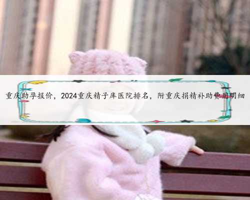 重庆助孕报价，2024重庆精子库医院排名，附重庆捐精补助费用明细