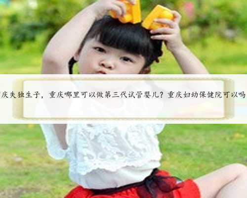 重庆失独生子，重庆哪里可以做第三代试管婴儿？重庆妇幼保健院可以吗？